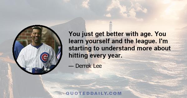 You just get better with age. You learn yourself and the league. I'm starting to understand more about hitting every year.