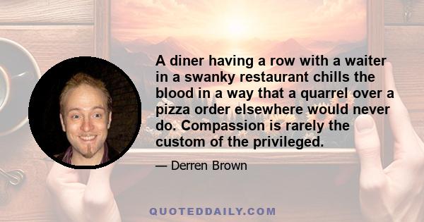 A diner having a row with a waiter in a swanky restaurant chills the blood in a way that a quarrel over a pizza order elsewhere would never do. Compassion is rarely the custom of the privileged.