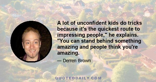 A lot of unconfident kids do tricks because it's the quickest route to impressing people, he explains. You can stand behind something amazing and people think you're amazing.