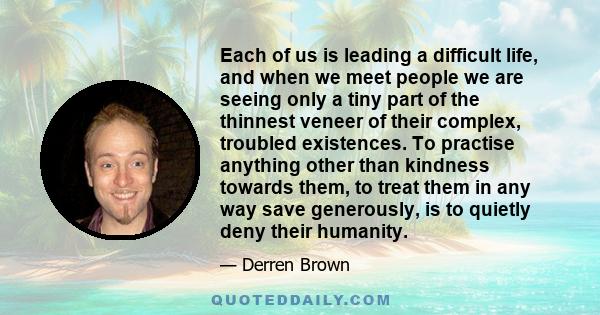 Each of us is leading a difficult life, and when we meet people we are seeing only a tiny part of the thinnest veneer of their complex, troubled existences. To practise anything other than kindness towards them, to