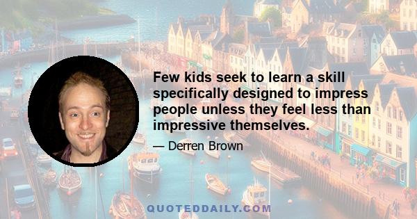 Few kids seek to learn a skill specifically designed to impress people unless they feel less than impressive themselves.