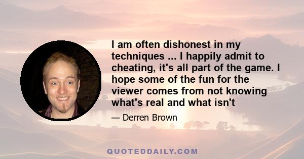 I am often dishonest in my techniques ... I happily admit to cheating, it's all part of the game. I hope some of the fun for the viewer comes from not knowing what's real and what isn't