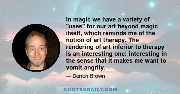 In magic we have a variety of uses for our art beyond magic itself, which reminds me of the notion of art therapy. The rendering of art inferior to therapy is an interesting one: interesting in the sense that it makes