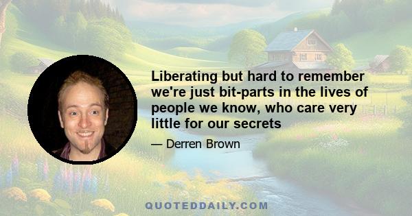 Liberating but hard to remember we're just bit-parts in the lives of people we know, who care very little for our secrets