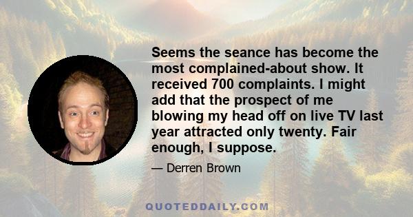 Seems the seance has become the most complained-about show. It received 700 complaints. I might add that the prospect of me blowing my head off on live TV last year attracted only twenty. Fair enough, I suppose.