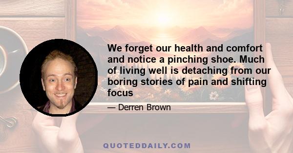 We forget our health and comfort and notice a pinching shoe. Much of living well is detaching from our boring stories of pain and shifting focus