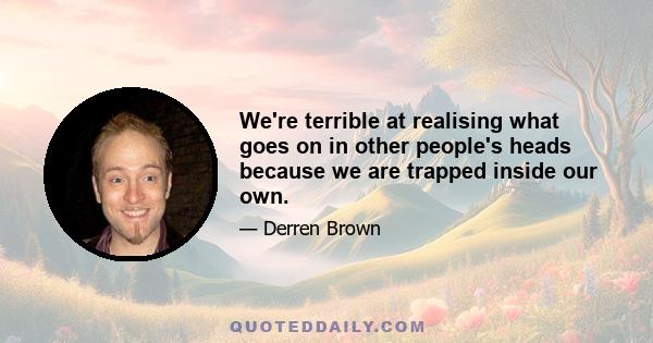 We're terrible at realising what goes on in other people's heads because we are trapped inside our own.