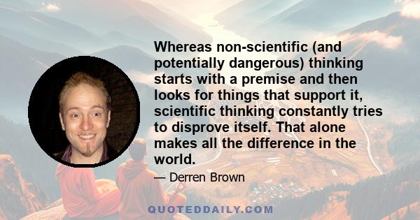 Whereas non-scientific (and potentially dangerous) thinking starts with a premise and then looks for things that support it, scientific thinking constantly tries to disprove itself. That alone makes all the difference