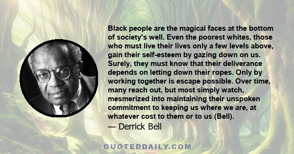 Black people are the magical faces at the bottom of society's well. Even the poorest whites, those who must live their lives only a few levels above, gain their self-esteem by gazing down on us. Surely, they must know