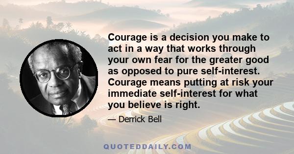 Courage is a decision you make to act in a way that works through your own fear for the greater good as opposed to pure self-interest. Courage means putting at risk your immediate self-interest for what you believe is