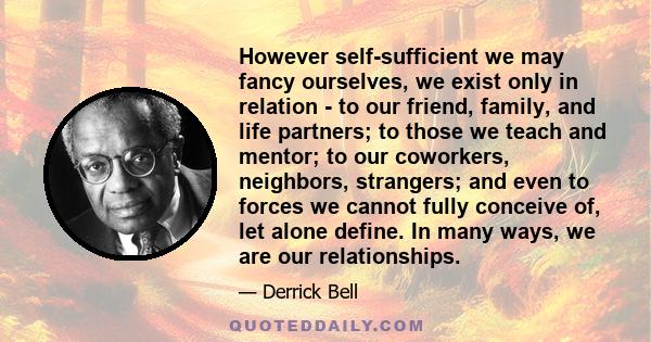 However self-sufficient we may fancy ourselves, we exist only in relation - to our friend, family, and life partners; to those we teach and mentor; to our coworkers, neighbors, strangers; and even to forces we cannot