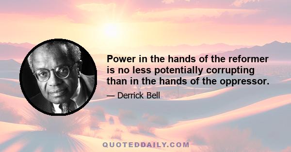 Power in the hands of the reformer is no less potentially corrupting than in the hands of the oppressor.