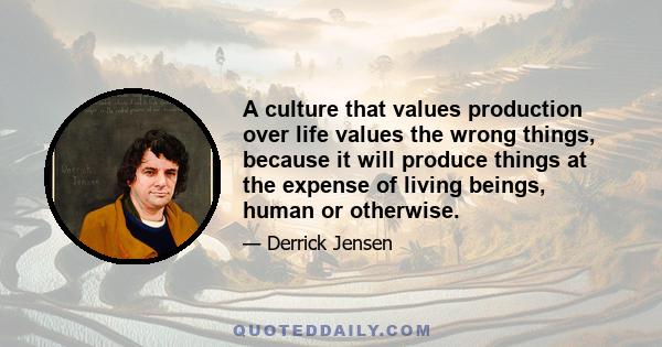 A culture that values production over life values the wrong things, because it will produce things at the expense of living beings, human or otherwise.