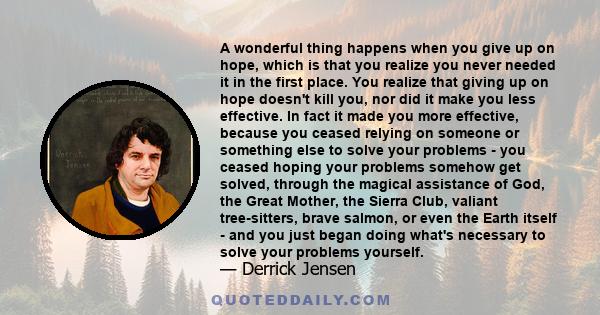 A wonderful thing happens when you give up on hope, which is that you realize you never needed it in the first place. You realize that giving up on hope doesn't kill you, nor did it make you less effective. In fact it