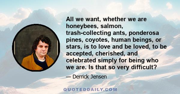 All we want, whether we are honeybees, salmon, trash-collecting ants, ponderosa pines, coyotes, human beings, or stars, is to love and be loved, to be accepted, cherished, and celebrated simply for being who we are. Is