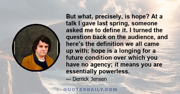 But what, precisely, is hope? At a talk I gave last spring, someone asked me to define it. I turned the question back on the audience, and here’s the definition we all came up with: hope is a longing for a future