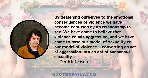 By deafening ourselves to the emotional consequences of violence we have become confused by its relationship to sex. We have come to believe that violence equals aggression, and we have come to base our model of