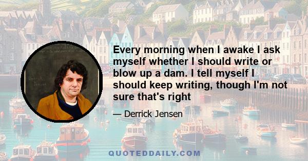 Every morning when I awake I ask myself whether I should write or blow up a dam. I tell myself I should keep writing, though I'm not sure that's right