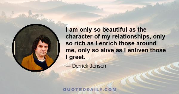 I am only so beautiful as the character of my relationships, only so rich as I enrich those around me, only so alive as I enliven those I greet.