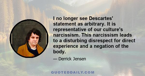 I no longer see Descartes' statement as arbitrary. It is representative of our culture's narcissism. This narcissism leads to a disturbing disrespect for direct experience and a negation of the body.