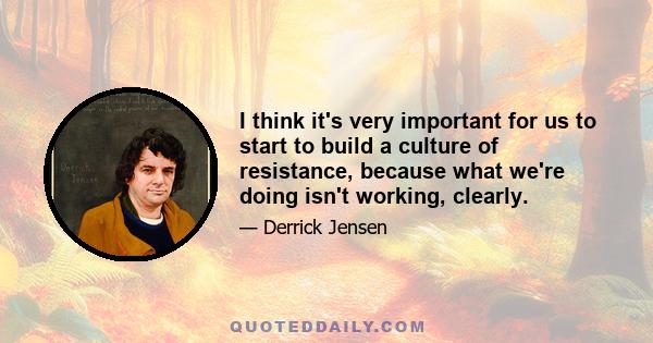 I think it's very important for us to start to build a culture of resistance, because what we're doing isn't working, clearly.