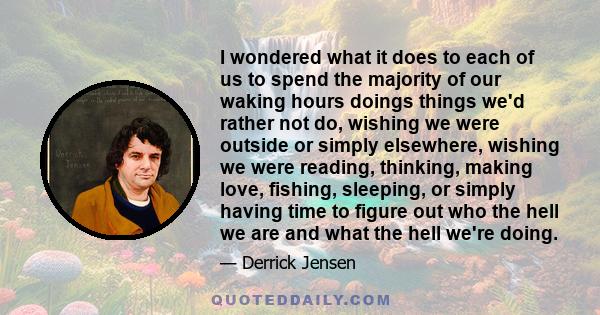 I wondered what it does to each of us to spend the majority of our waking hours doings things we'd rather not do, wishing we were outside or simply elsewhere, wishing we were reading, thinking, making love, fishing,