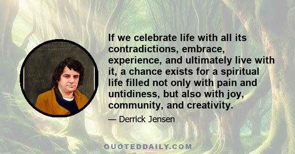 If we celebrate life with all its contradictions, embrace, experience, and ultimately live with it, a chance exists for a spiritual life filled not only with pain and untidiness, but also with joy, community, and