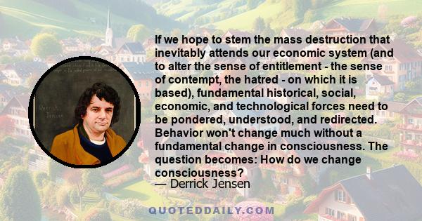 If we hope to stem the mass destruction that inevitably attends our economic system (and to alter the sense of entitlement - the sense of contempt, the hatred - on which it is based), fundamental historical, social,