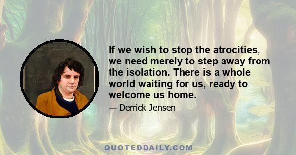 If we wish to stop the atrocities, we need merely to step away from the isolation. There is a whole world waiting for us, ready to welcome us home.