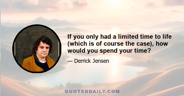 If you only had a limited time to life (which is of course the case), how would you spend your time?