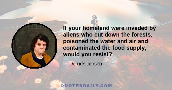 If your homeland were invaded by aliens who cut down the forests, poisoned the water and air and contaminated the food supply, would you resist?