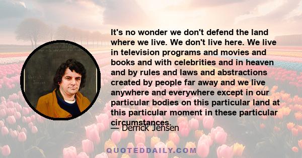 It's no wonder we don't defend the land where we live. We don't live here. We live in television programs and movies and books and with celebrities and in heaven and by rules and laws and abstractions created by people