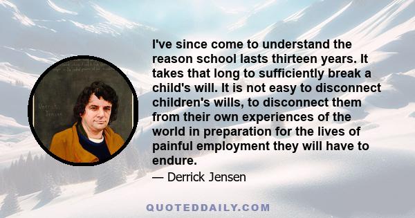 I've since come to understand the reason school lasts thirteen years. It takes that long to sufficiently break a child's will. It is not easy to disconnect children's wills, to disconnect them from their own experiences 