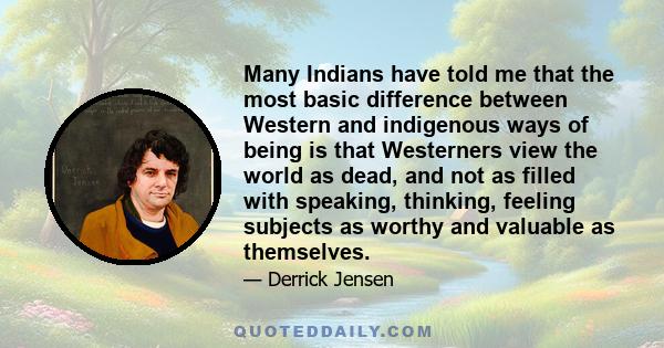 Many Indians have told me that the most basic difference between Western and indigenous ways of being is that Westerners view the world as dead, and not as filled with speaking, thinking, feeling subjects as worthy and