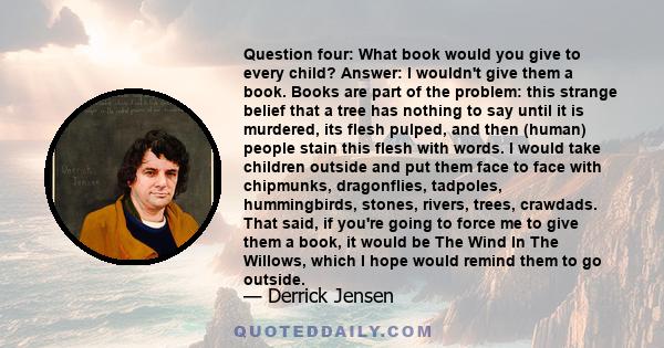 Question four: What book would you give to every child? Answer: I wouldn't give them a book. Books are part of the problem: this strange belief that a tree has nothing to say until it is murdered, its flesh pulped, and