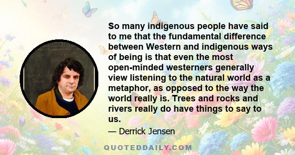 So many indigenous people have said to me that the fundamental difference between Western and indigenous ways of being is that even the most open-minded westerners generally view listening to the natural world as a