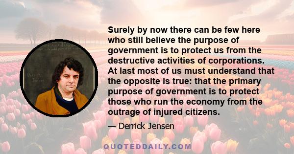 Surely by now there can be few here who still believe the purpose of government is to protect us from the destructive activities of corporations. At last most of us must understand that the opposite is true: that the