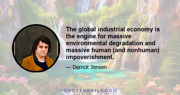 The global industrial economy is the engine for massive environmental degradation and massive human (and nonhuman) impoverishment.