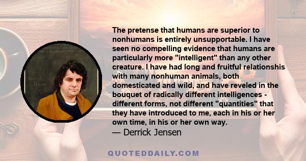 The pretense that humans are superior to nonhumans is entirely unsupportable. I have seen no compelling evidence that humans are particularly more intelligent than any other creature. I have had long and fruitful