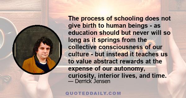 The process of schooling does not give birth to human beings - as education should but never will so long as it springs from the collective consciousness of our culture - but instead it teaches us to value abstract