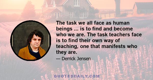 The task we all face as human beings ... is to find and become who we are. The task teachers face is to find their own way of teaching, one that manifests who they are.