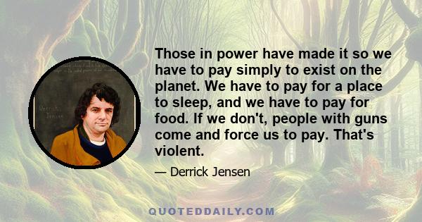 Those in power have made it so we have to pay simply to exist on the planet. We have to pay for a place to sleep, and we have to pay for food. If we don't, people with guns come and force us to pay. That's violent.