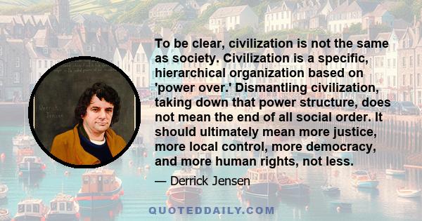 To be clear, civilization is not the same as society. Civilization is a specific, hierarchical organization based on 'power over.' Dismantling civilization, taking down that power structure, does not mean the end of all 