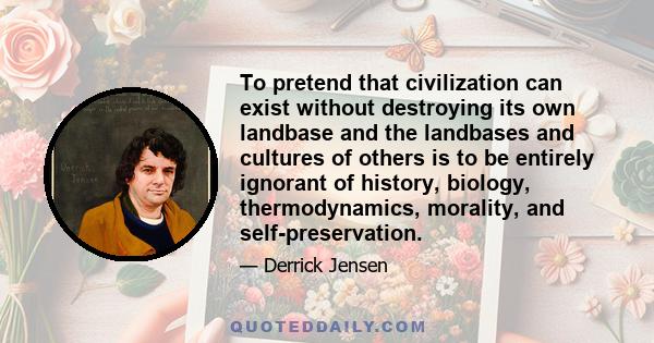 To pretend that civilization can exist without destroying its own landbase and the landbases and cultures of others is to be entirely ignorant of history, biology, thermodynamics, morality, and self-preservation.