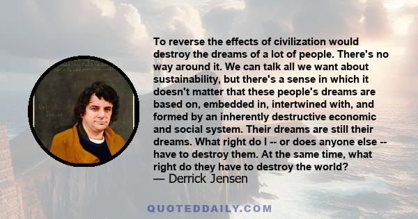 To reverse the effects of civilization would destroy the dreams of a lot of people. There's no way around it. We can talk all we want about sustainability, but there's a sense in which it doesn't matter that these