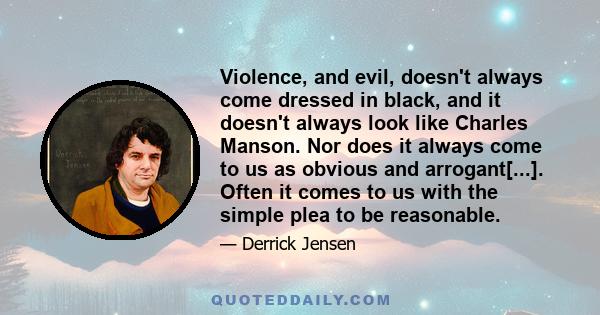 Violence, and evil, doesn't always come dressed in black, and it doesn't always look like Charles Manson. Nor does it always come to us as obvious and arrogant[...]. Often it comes to us with the simple plea to be