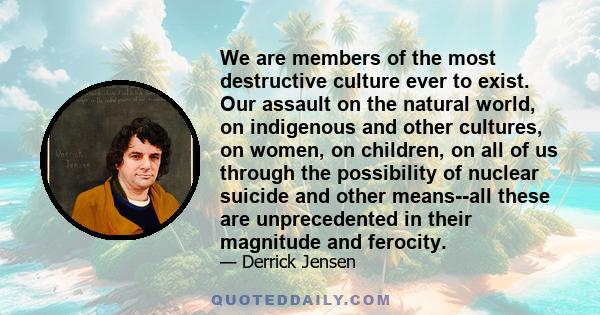 We are members of the most destructive culture ever to exist. Our assault on the natural world, on indigenous and other cultures, on women, on children, on all of us through the possibility of nuclear suicide and other