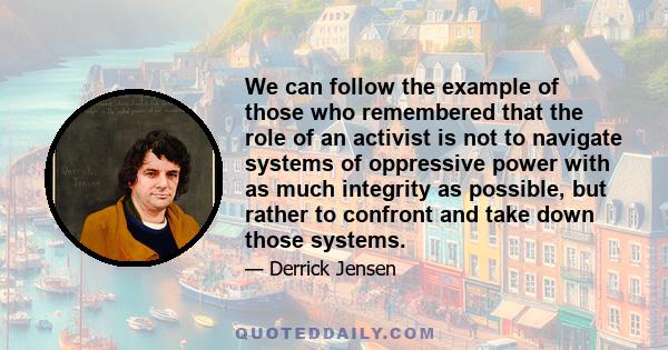 We can follow the example of those who remembered that the role of an activist is not to navigate systems of oppressive power with as much integrity as possible, but rather to confront and take down those systems.