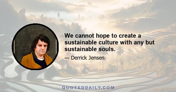 We cannot hope to create a sustainable culture with any but sustainable souls.