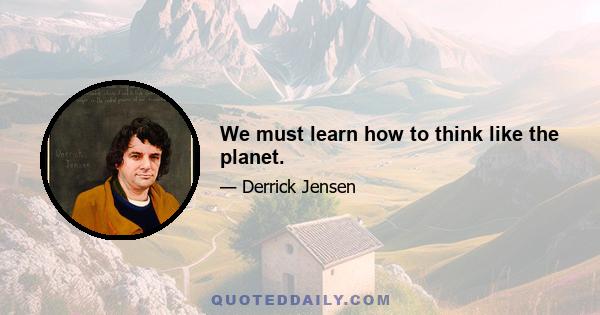 We must learn how to think like the planet.